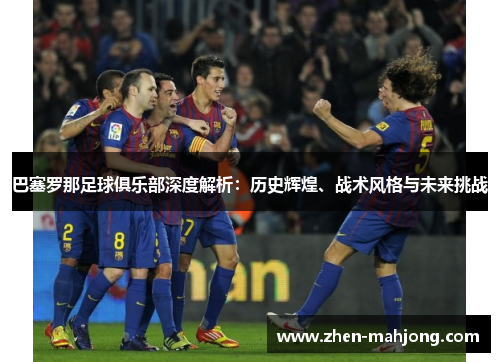 巴塞罗那足球俱乐部深度解析：历史辉煌、战术风格与未来挑战