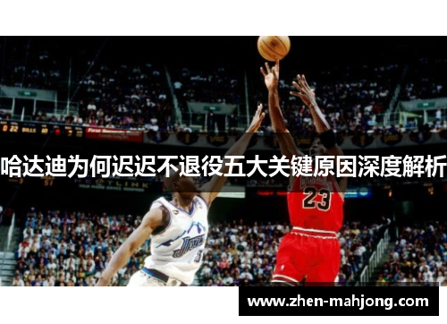 哈达迪为何迟迟不退役五大关键原因深度解析 哈达迪为何迟迟不退役五大关键原因深度解析