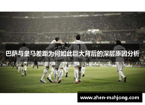 巴萨与皇马差距为何如此巨大背后的深层原因分析 巴萨与皇马差距为何如此巨大背后的深层原因分析