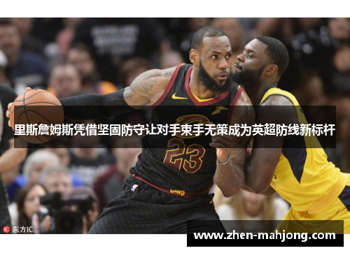 里斯詹姆斯凭借坚固防守让对手束手无策成为英超防线新标杆 里斯詹姆斯凭借坚固防守让对手束手无策成为英超防线新标杆