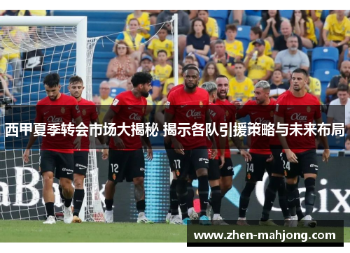 西甲夏季转会市场大揭秘 揭示各队引援策略与未来布局 西甲夏季转会市场大揭秘 揭示各队引援策略与未来布局