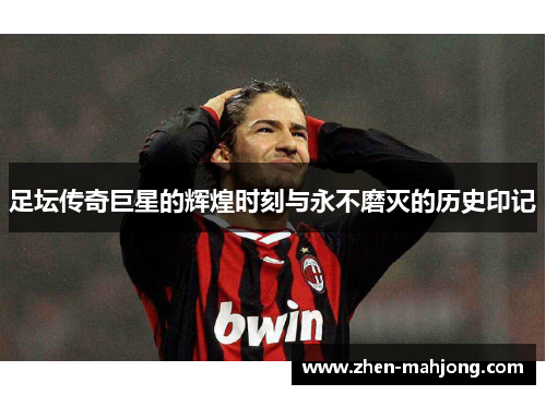 足坛传奇巨星的辉煌时刻与永不磨灭的历史印记