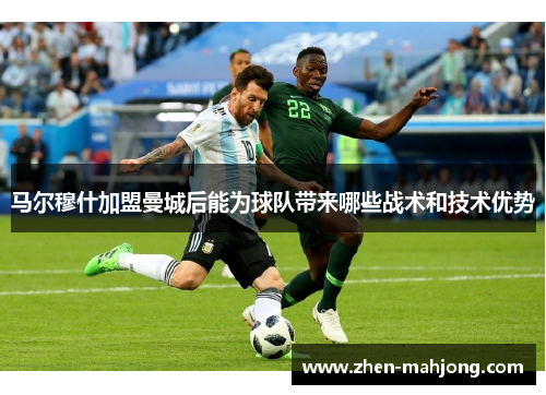 马尔穆什加盟曼城后能为球队带来哪些战术和技术优势 马尔穆什加盟曼城后能为球队带来哪些战术和技术优势