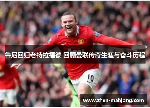 鲁尼回归老特拉福德 回顾曼联传奇生涯与奋斗历程 鲁尼回归老特拉福德 回顾曼联传奇生涯与奋斗历程