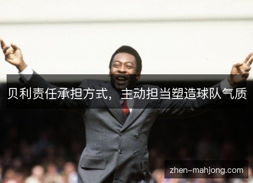 贝利责任承担方式,主动担当塑造球队气质 贝利责任承担方式,主动担当塑造球队气质